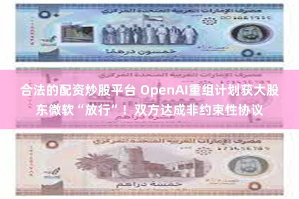 合法的配资炒股平台 OpenAI重组计划获大股东微软“放行”！双方达成非约束性协议