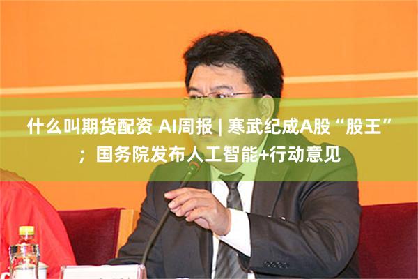什么叫期货配资 AI周报 | 寒武纪成A股“股王”；国务院发布人工智能+行动意见