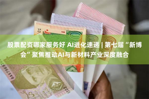 股票配资哪家服务好 AI进化速递 | 第七届“新博会”聚焦推动AI与新材料产业深度融合