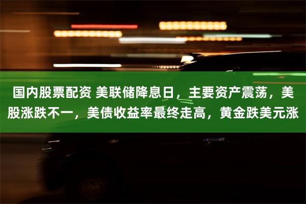 国内股票配资 美联储降息日，主要资产震荡，美股涨跌不一，美债收益率最终走高，黄金跌美元涨